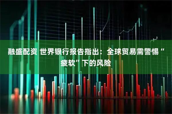 融盛配资 世界银行报告指出：全球贸易需警惕“疲软”下的风险
