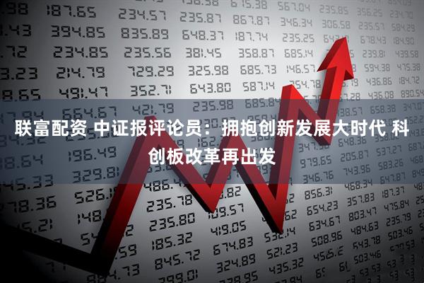 联富配资 中证报评论员：拥抱创新发展大时代 科创板改革再出发