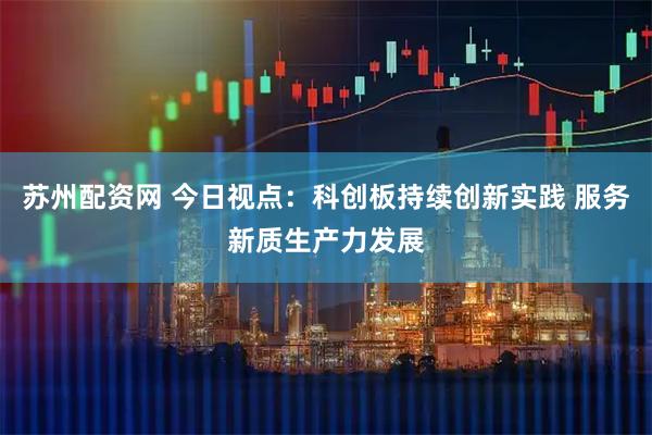 苏州配资网 今日视点：科创板持续创新实践 服务新质生产力发展