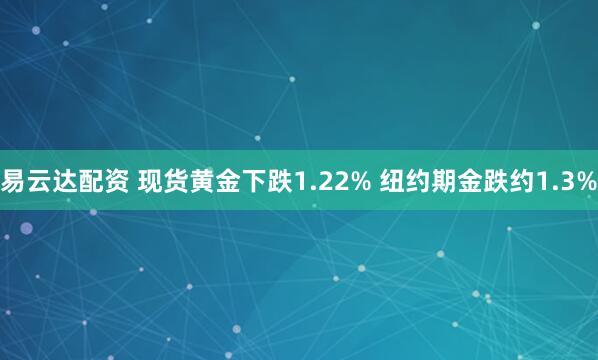 易云达配资 现货黄金下跌1.22% 纽约期金跌约1.3%