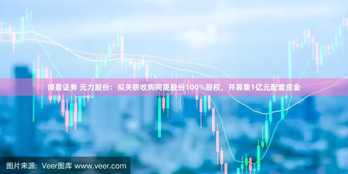 博盈证券 元力股份：拟关联收购同晟股份100%股权，并募集1亿元配套资金