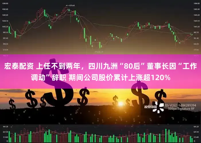 宏泰配资 上任不到两年，四川九洲“80后”董事长因“工作调动”辞职 期间公司股价累计上涨超120%