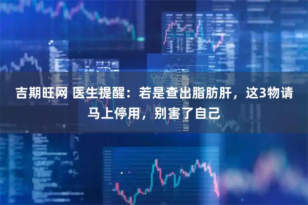 吉期旺网 医生提醒：若是查出脂肪肝，这3物请马上停用，别害了自己