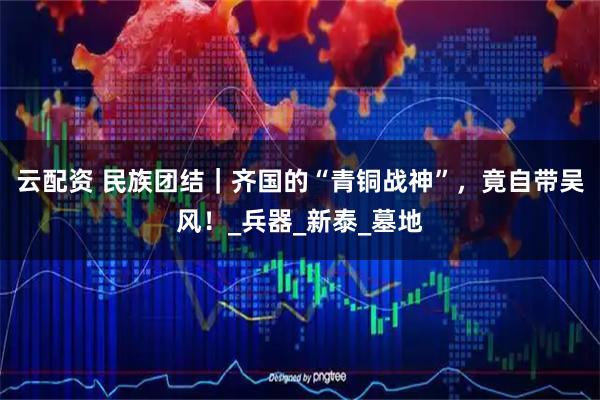 云配资 民族团结｜齐国的“青铜战神”，竟自带吴风！_兵器_新泰_墓地