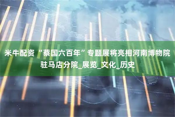 米牛配资 “蔡国六百年”专题展将亮相河南博物院驻马店分院_展览_文化_历史