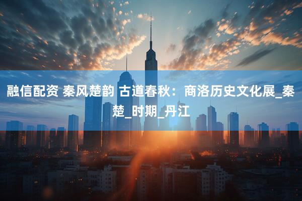 融信配资 秦风楚韵 古道春秋：商洛历史文化展_秦楚_时期_丹江