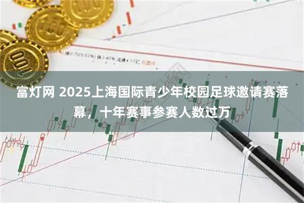 富灯网 2025上海国际青少年校园足球邀请赛落幕，十年赛事参赛人数过万