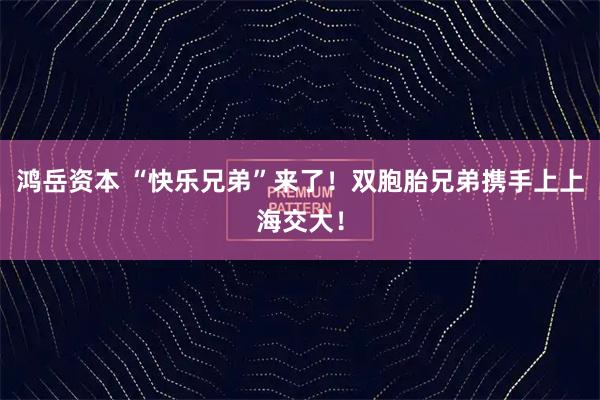 鸿岳资本 “快乐兄弟”来了！双胞胎兄弟携手上上海交大！