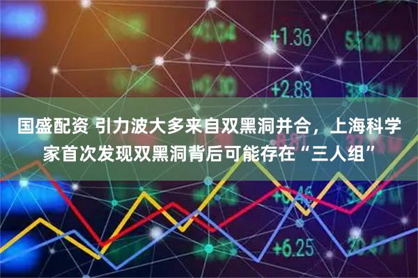 国盛配资 引力波大多来自双黑洞并合，上海科学家首次发现双黑洞背后可能存在“三人组”