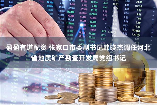 盈盈有道配资 张家口市委副书记韩晓杰调任河北省地质矿产勘查开发局党组书记