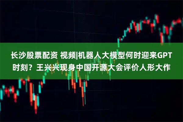 长沙股票配资 视频|机器人大模型何时迎来GPT时刻？王兴兴现身中国开源大会评价人形大作