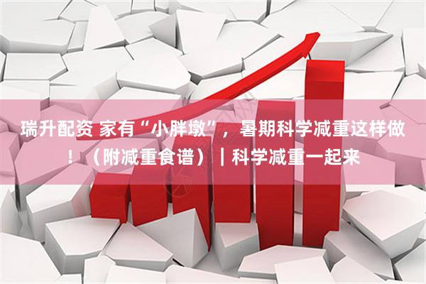 瑞升配资 家有“小胖墩”，暑期科学减重这样做！（附减重食谱）｜科学减重一起来