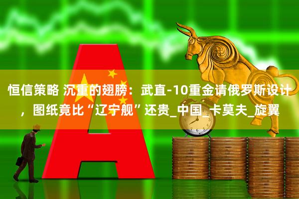 恒信策略 沉重的翅膀：武直-10重金请俄罗斯设计，图纸竟比“辽宁舰”还贵_中国_卡莫夫_旋翼