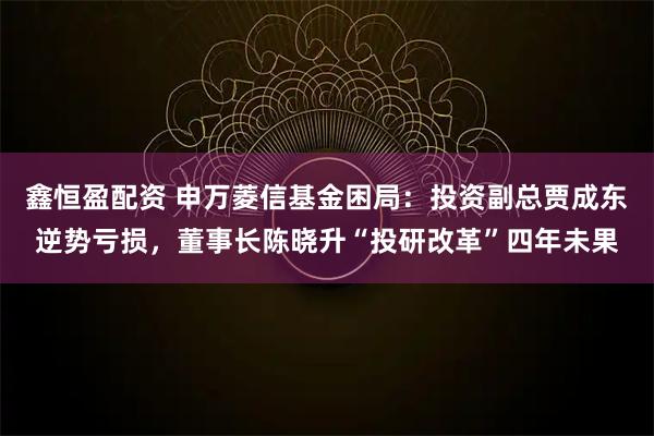 鑫恒盈配资 申万菱信基金困局：投资副总贾成东逆势亏损，董事长陈晓升“投研改革”四年未果