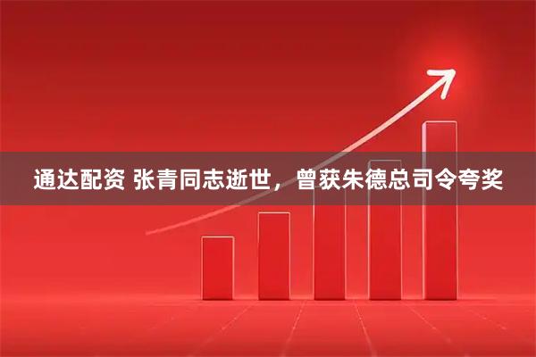 通达配资 张青同志逝世，曾获朱德总司令夸奖