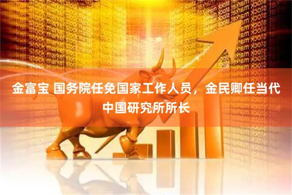 金富宝 国务院任免国家工作人员，金民卿任当代中国研究所所长